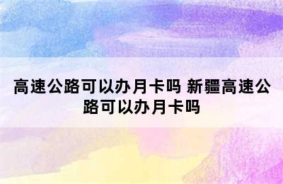 高速公路可以办月卡吗 新疆高速公路可以办月卡吗